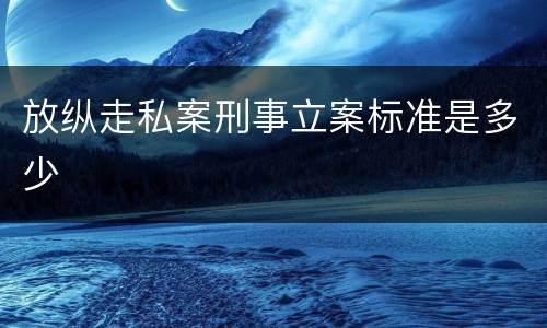 放纵走私案刑事立案标准是多少