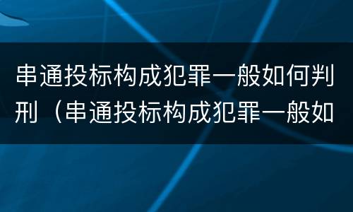 串通投标构成犯罪一般如何判刑（串通投标构成犯罪一般如何判刑案例）