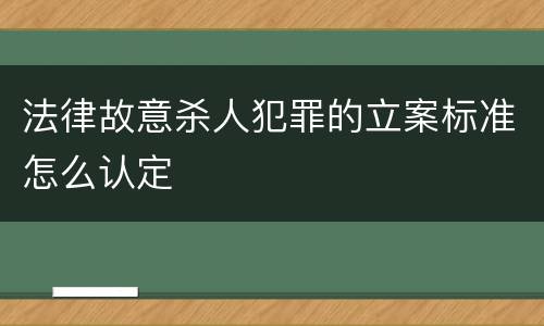 法律故意杀人犯罪的立案标准怎么认定