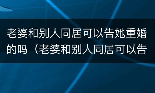 老婆和别人同居可以告她重婚的吗（老婆和别人同居可以告她重婚的吗）