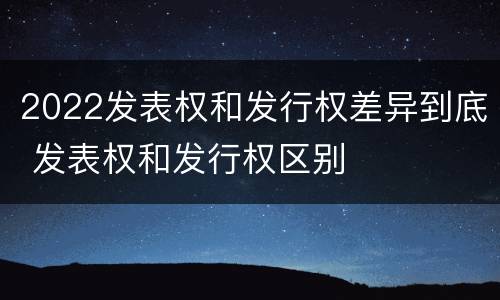 2022发表权和发行权差异到底 发表权和发行权区别