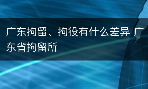 广东拘留、拘役有什么差异 广东省拘留所