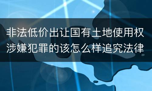 非法低价出让国有土地使用权涉嫌犯罪的该怎么样追究法律责任