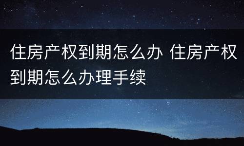 住房产权到期怎么办 住房产权到期怎么办理手续
