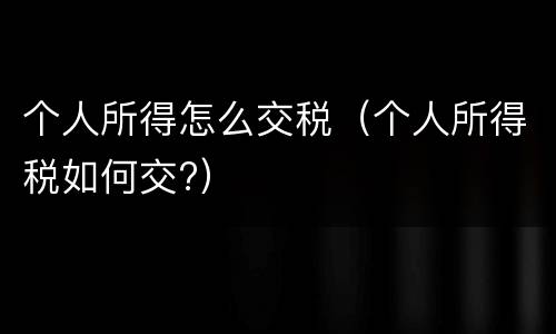 个人所得怎么交税（个人所得税如何交?）