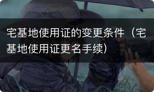 宅基地使用证的变更条件（宅基地使用证更名手续）
