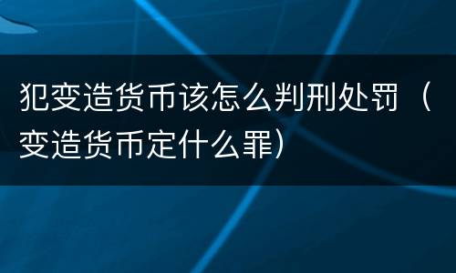 犯变造货币该怎么判刑处罚（变造货币定什么罪）