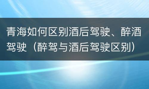 青海如何区别酒后驾驶、醉酒驾驶（醉驾与酒后驾驶区别）