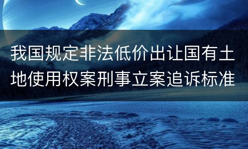 我国规定非法低价出让国有土地使用权案刑事立案追诉标准有哪些规定