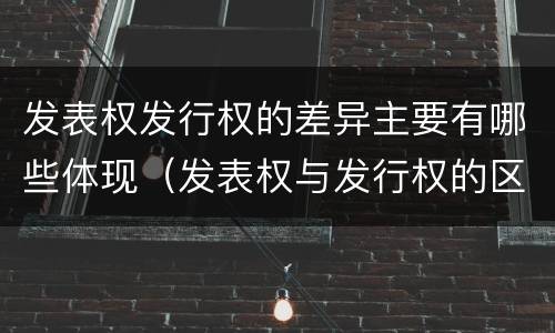 发表权发行权的差异主要有哪些体现（发表权与发行权的区别）