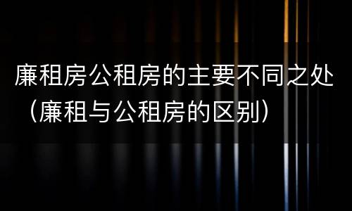 廉租房公租房的主要不同之处（廉租与公租房的区别）