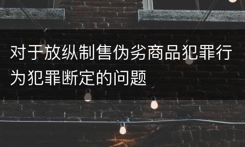 对于放纵制售伪劣商品犯罪行为犯罪断定的问题