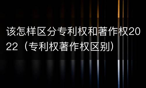 该怎样区分专利权和著作权2022（专利权著作权区别）