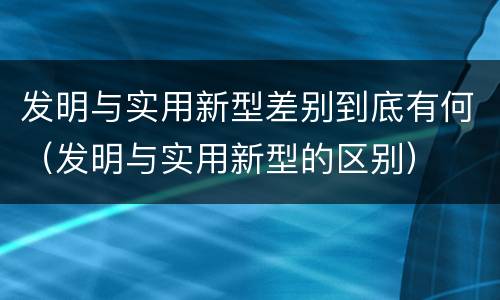 发明与实用新型差别到底有何（发明与实用新型的区别）
