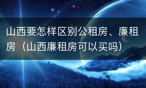 山西要怎样区别公租房、廉租房（山西廉租房可以买吗）