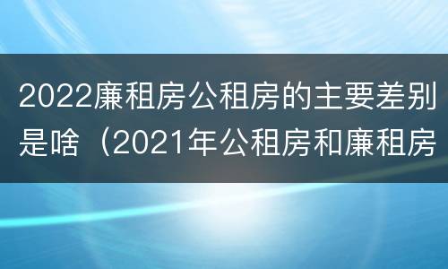 2022廉租房公租房的主要差别是啥（2021年公租房和廉租房有什么区别）