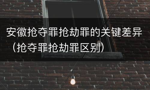 安徽抢夺罪抢劫罪的关键差异（抢夺罪抢劫罪区别）