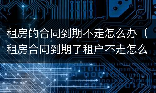 租房的合同到期不走怎么办（租房合同到期了租户不走怎么办）