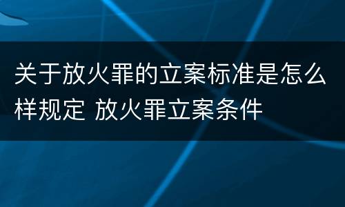 关于放火罪的立案标准是怎么样规定 放火罪立案条件