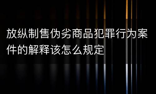 放纵制售伪劣商品犯罪行为案件的解释该怎么规定