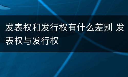 发表权和发行权有什么差别 发表权与发行权