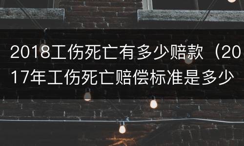 2018工伤死亡有多少赔款（2017年工伤死亡赔偿标准是多少）