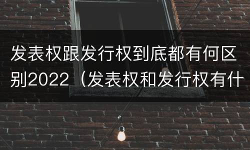 发表权跟发行权到底都有何区别2022（发表权和发行权有什么区别）