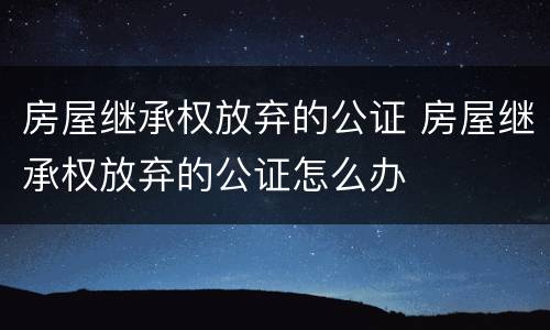 房屋继承权放弃的公证 房屋继承权放弃的公证怎么办