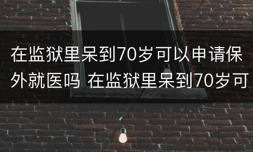 在监狱里呆到70岁可以申请保外就医吗 在监狱里呆到70岁可以申请保外就医吗知乎