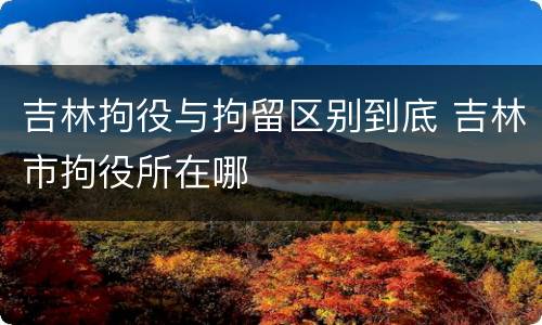 吉林拘役与拘留区别到底 吉林市拘役所在哪