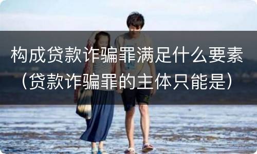 构成贷款诈骗罪满足什么要素（贷款诈骗罪的主体只能是）