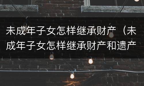 未成年子女怎样继承财产（未成年子女怎样继承财产和遗产）