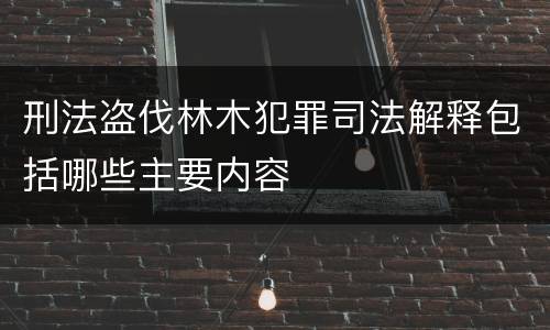刑法盗伐林木犯罪司法解释包括哪些主要内容