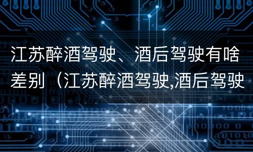 江苏醉酒驾驶、酒后驾驶有啥差别（江苏醉酒驾驶,酒后驾驶有啥差别吗）