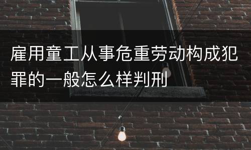 雇用童工从事危重劳动构成犯罪的一般怎么样判刑