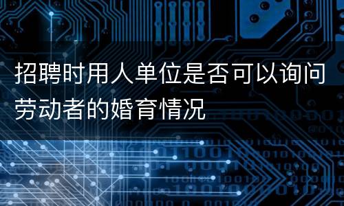 招聘时用人单位是否可以询问劳动者的婚育情况