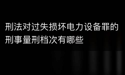 刑法对过失损坏电力设备罪的刑事量刑档次有哪些