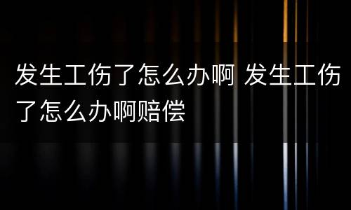 发生工伤了怎么办啊 发生工伤了怎么办啊赔偿