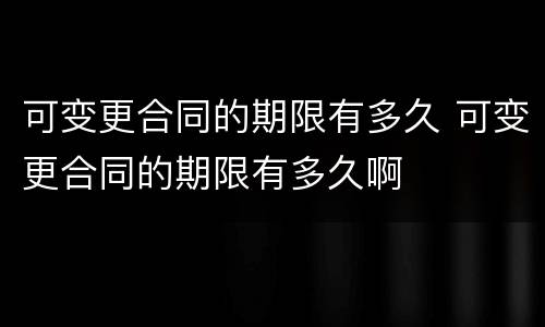 可变更合同的期限有多久 可变更合同的期限有多久啊