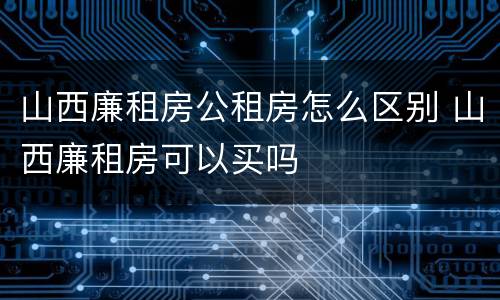山西廉租房公租房怎么区别 山西廉租房可以买吗
