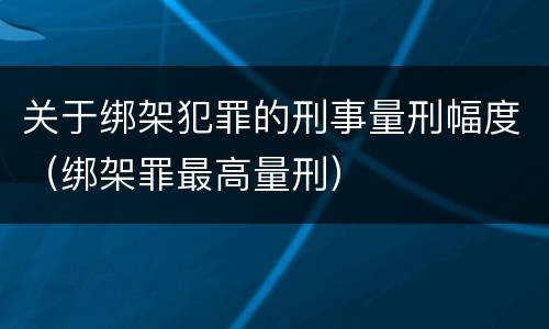 关于绑架犯罪的刑事量刑幅度（绑架罪最高量刑）