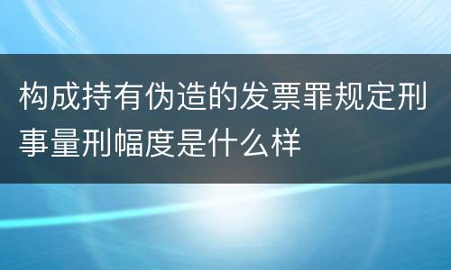 构成持有伪造的发票罪规定刑事量刑幅度是什么样