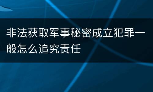非法获取军事秘密成立犯罪一般怎么追究责任