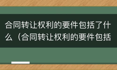 合同转让权利的要件包括了什么（合同转让权利的要件包括了什么内容）