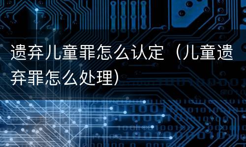 遗弃儿童罪怎么认定（儿童遗弃罪怎么处理）