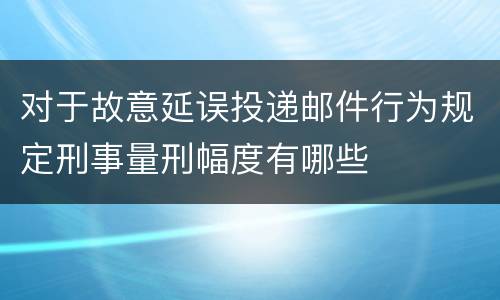 对于故意延误投递邮件行为规定刑事量刑幅度有哪些