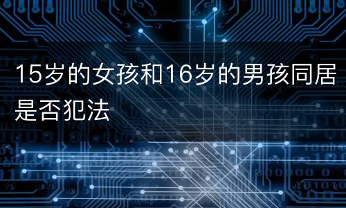 15岁的女孩和16岁的男孩同居是否犯法