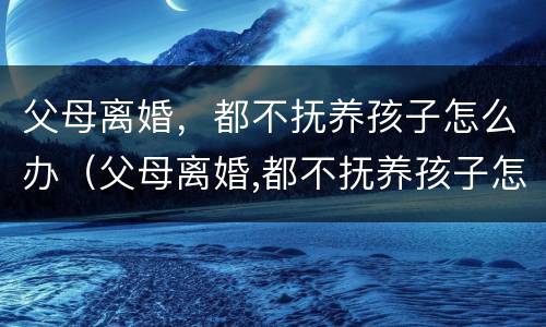 父母离婚，都不抚养孩子怎么办（父母离婚,都不抚养孩子怎么办呀）