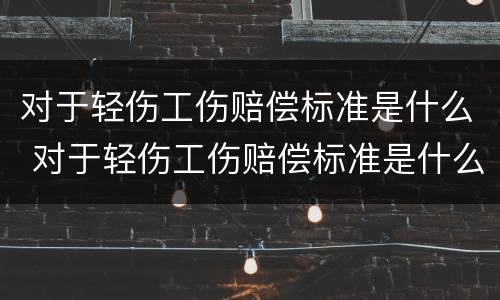 对于轻伤工伤赔偿标准是什么 对于轻伤工伤赔偿标准是什么样的