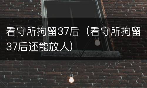 看守所拘留37后（看守所拘留37后还能放人）